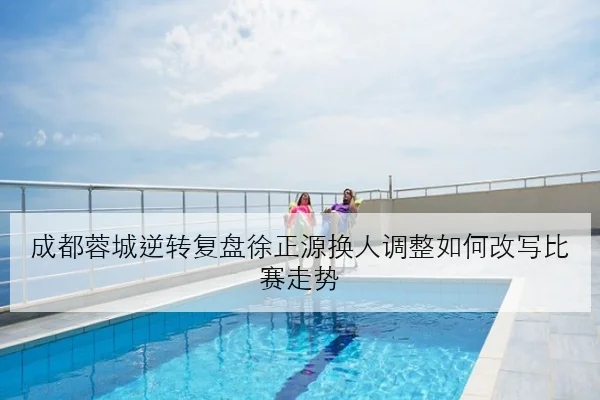 成都蓉城逆转复盘徐正源换人调整如何改写比赛走势